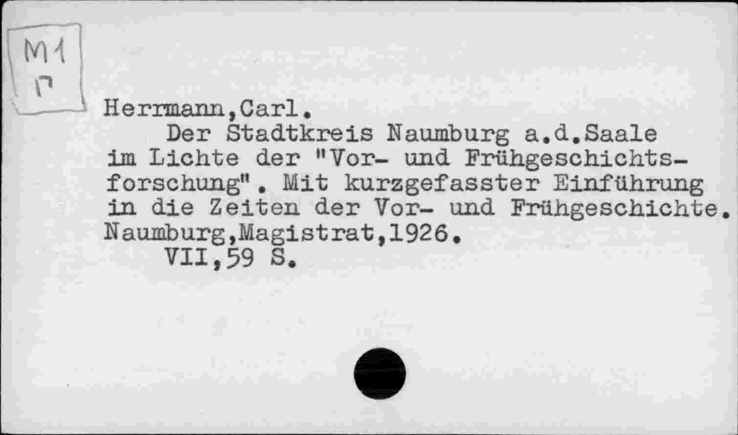 ﻿Ж
P
H e rrmann,Cari.
Der Stadtkreis Naumburg a.d.Saale im Lichte der "Vor- und Frühgeschichtsforschung" . Mit kurzgefasster Einführung in die Zeiten der Vor- und Frühgeschichte. Naumburg,Magistrat,1926.
VII,59 S.